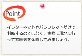 インターネットやパンフレットだけで 判断するのではなく、実際に現地に行 って雰囲気を体感してみましょう。