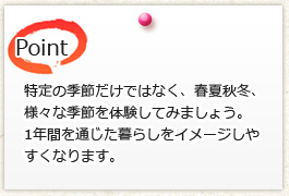 特定の季節だけではなく、春夏秋冬、 様々な季節を体験してみましょう。 1年間を通じた暮らしをイメージしやすくなります。