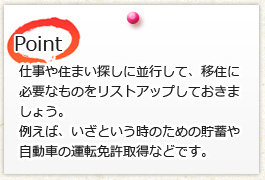 仕事や住まい探しに並行して、移住に 必要なものをリストアップしておきま しょう。 たとえば、いざという時のための貯蓄や 自動車の運転免許取得などです。