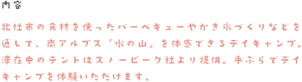 内容　北杜市の食材を使ったバーベキューやかき氷づくりなどを通して、南アルプス「水の山」を体感できるデイキャンプ。滞在中のテントはスノーピーク社より提供。手ぶらでデイキャンプを体験いただけます。