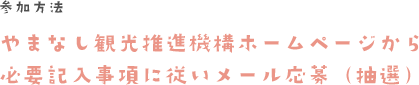 参加方法　やまなし観光推進機構ホームページから必要記入事項に従いメール応募（抽選）